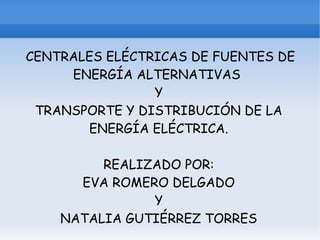 CENTRALES ELÉCTRICAS DE FUENTES DE
     ENERGÍA ALTERNATIVAS
                Y
 TRANSPORTE Y DISTRIBUCIÓN DE LA
       ENERGÍA ELÉCTRICA.

         REALIZADO POR:
      EVA ROMERO DELGADO
               Y
    NATALIA GUTIÉRREZ TORRES
 