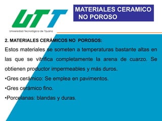 MATERIALES CERAMICO
NO POROSO

2. MATERIALES CERÁMICOS NO POROSOS:

Estos materiales se someten a temperaturas bastante altas en
las que se vitrifica completamente la arena de cuarzo. Se

obtienen productor impermeables y más duros.
•Gres cerámico: Se emplea en pavimentos.
•Gres cerámico fino.

•Porcelanas: blandas y duras.

 