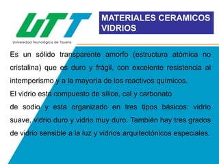 MATERIALES CERAMICOS
VIDRIOS
Es un sólido transparente amorfo (estructura atómica no

cristalina) que es duro y frágil, con excelente resistencia al
intemperismo y a la mayoría de los reactivos químicos.
El vidrio esta compuesto de sílice, cal y carbonato
de sodio y esta organizado en tres tipos básicos: vidrio
suave, vidrio duro y vidrio muy duro. También hay tres grados
de vidrio sensible a la luz y vidrios arquitectónicos especiales.

 