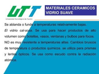 MATERIALES CERAMICOS
VIDRIO SUAVE
Se ablanda o funde a temperaturas relativamente bajas.

El vidrio cal-sosa. Se usa para hacer productos de alto
volumen como botellas, vasos, ventanas y bulbos para focos.
NO es muy resistente a temperaturas altas. Cambios bruscos
de temperatura o productos químicos. se utiliza para prismas
y lentes ópticos. Se usa como escudo contra la radiación
atómica.

 