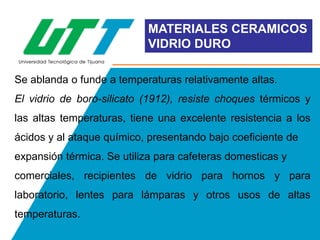 MATERIALES CERAMICOS
VIDRIO DURO
Se ablanda o funde a temperaturas relativamente altas.

El vidrio de boro-silicato (1912), resiste choques térmicos y
las altas temperaturas, tiene una excelente resistencia a los
ácidos y al ataque químico, presentando bajo coeficiente de
expansión térmica. Se utiliza para cafeteras domesticas y
comerciales, recipientes de vidrio para hornos y para
laboratorio, lentes para lámparas y otros usos de altas
temperaturas.

 