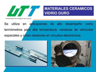 MATERIALES CERAMICOS
VIDRIO DURO
Se utiliza en aplicaciones de alto desempeño como

termómetros para alta temperatura, ventanas de vehículos
espaciales y como resistores en circuitos electrónicos.

 