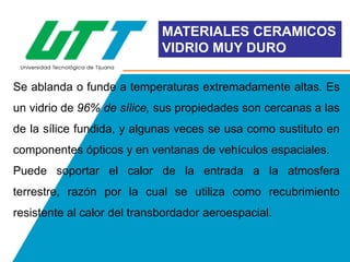 MATERIALES CERAMICOS
VIDRIO MUY DURO
Se ablanda o funde a temperaturas extremadamente altas. Es

un vidrio de 96% de sílice, sus propiedades son cercanas a las
de la sílice fundida, y algunas veces se usa como sustituto en
componentes ópticos y en ventanas de vehículos espaciales.
Puede soportar el calor de la entrada a la atmosfera
terrestre, razón por la cual se utiliza como recubrimiento
resistente al calor del transbordador aeroespacial.

 