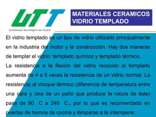 MATERIALES CERAMICOS
VIDRIO TEMPLADO
El vidrio templado es un tipo de vidrio utilizado principalmente
en la industria del motor y la construcción. Hay dos maneras
de templar el vidrio: templado químico y templado térmico.
La resistencia a la flexión del vidrio recocido al templarlo
aumenta de 4 a 5 veces la resistencia de un vidrio normal. La
resistencia al choque térmico (diferencia de temperatura entre
una cara y otra de un paño que produce la rotura de éste)
pasa de 60 C a 240 C., por lo que es recomendado en
puertas de hornos de cocina y lámparas a la intemperie.

 