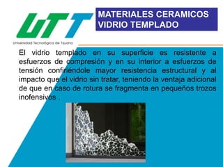 MATERIALES CERAMICOS
VIDRIO TEMPLADO
El vidrio templado en su superficie es resistente a
esfuerzos de compresión y en su interior a esfuerzos de
tensión confiriéndole mayor resistencia estructural y al
impacto que el vidrio sin tratar, teniendo la ventaja adicional
de que en caso de rotura se fragmenta en pequeños trozos
inofensivos .

 