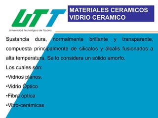 MATERIALES CERAMICOS
VIDRIO CERAMICO

Sustancia

dura,

normalmente

brillante

y

transparente,

compuesta principalmente de silicatos y álcalis fusionados a
alta temperatura. Se lo considera un sólido amorfo.
Los cuales son:
•Vidrios planos.
•Vidrio Óptico
•Fibra óptica
•Vitro-cerámicas

 