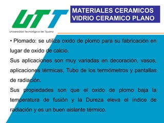 MATERIALES CERAMICOS
VIDRIO CERAMICO PLANO

• Plomado: se utiliza oxido de plomo para su fabricación en

lugar de oxido de calcio.
Sus aplicaciones son muy variadas en decoración, vasos,
aplicaciones térmicas, Tubo de los termómetros y pantallas
de radiación.
Sus propiedades son que el oxido de plomo baja la
temperatura de fusión y la Dureza eleva el índice de
radiación y es un buen aislante térmico.

 
