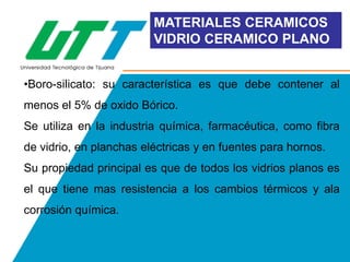 MATERIALES CERAMICOS
VIDRIO CERAMICO PLANO
•Boro-silicato: su característica es que debe contener al
menos el 5% de oxido Bórico.
Se utiliza en la industria química, farmacéutica, como fibra
de vidrio, en planchas eléctricas y en fuentes para hornos.
Su propiedad principal es que de todos los vidrios planos es
el que tiene mas resistencia a los cambios térmicos y ala
corrosión química.

 