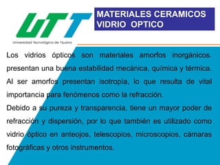 MATERIALES CERAMICOS
VIDRIO OPTICO

Los vidrios ópticos son materiales amorfos inorgánicos.
presentan una buena estabilidad mecánica, química y térmica.

Al ser amorfos presentan isotropía, lo que resulta de vital
importancia para fenómenos como la refracción.
Debido a su pureza y transparencia, tiene un mayor poder de
refracción y dispersión, por lo que también es utilizado como
vidrio óptico en anteojos, telescopios, microscopios, cámaras
fotográficas y otros instrumentos.

 