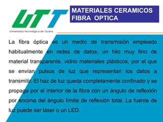 MATERIALES CERAMICOS
FIBRA OPTICA

La fibra óptica es un medio de transmisión empleado
habitualmente en redes de datos; un hilo muy fino de
material transparente, vidrio materiales plásticos, por el que
se envían pulsos de luz que representan los datos a

transmitir. El haz de luz queda completamente confinado y se
propaga por el interior de la fibra con un ángulo de reflexión
por encima del ángulo límite de reflexión total. La fuente de

luz puede ser láser o un LED.

 