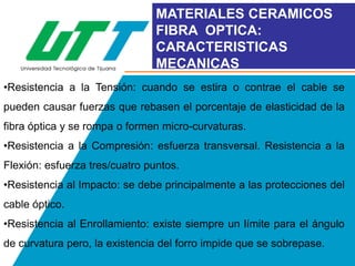 MATERIALES CERAMICOS
FIBRA OPTICA:
CARACTERISTICAS
MECANICAS
•Resistencia a la Tensión: cuando se estira o contrae el cable se

pueden causar fuerzas que rebasen el porcentaje de elasticidad de la
fibra óptica y se rompa o formen micro-curvaturas.
•Resistencia a la Compresión: esfuerza transversal. Resistencia a la

Flexión: esfuerza tres/cuatro puntos.
•Resistencia al Impacto: se debe principalmente a las protecciones del
cable óptico.

•Resistencia al Enrollamiento: existe siempre un límite para el ángulo
de curvatura pero, la existencia del forro impide que se sobrepase.

 