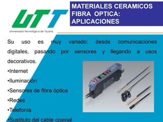 MATERIALES CERAMICOS
FIBRA OPTICA:
APLICACIONES
Su

uso

digitales,

es

muy

pasando

variado:

por

decorativos.

•Internet
•Iluminación
•Sensores de fibra óptica
•Redes
•Telefonía
•Sustituto del cable coaxial

desde

sensores

y

comunicaciones
llegando

a

usos

 