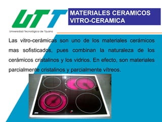 MATERIALES CERAMICOS
VITRO-CERAMICA
Las vitro-cerámicas son uno de los materiales cerámicos

mas sofisticados, pues combinan la naturaleza de los
cerámicos cristalinos y los vidrios. En efecto, son materiales
parcialmente cristalinos y parcialmente vítreos.

 