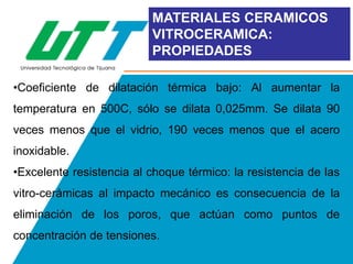 MATERIALES CERAMICOS
VITROCERAMICA:
PROPIEDADES
•Coeficiente de dilatación térmica bajo: Al aumentar la

temperatura en 500C, sólo se dilata 0,025mm. Se dilata 90
veces menos que el vidrio, 190 veces menos que el acero
inoxidable.
•Excelente resistencia al choque térmico: la resistencia de las
vitro-cerámicas al impacto mecánico es consecuencia de la
eliminación de los poros, que actúan como puntos de
concentración de tensiones.

 