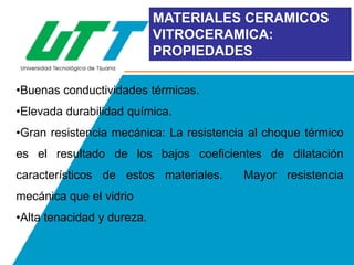 MATERIALES CERAMICOS
VITROCERAMICA:
PROPIEDADES
•Buenas conductividades térmicas.
•Elevada durabilidad química.
•Gran resistencia mecánica: La resistencia al choque térmico

es el resultado de los bajos coeficientes de dilatación
característicos de estos materiales.
mecánica que el vidrio
•Alta tenacidad y dureza.

Mayor resistencia

 