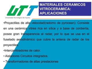 MATERIALES CERAMICOS
VITROCERAMICA:
APLICACIONES
•Proyectiles de alta velocidad(radomo de pyrocean): Consiste

en una cerámica vítrea rica en sílice y a base de cordierita,
posee gran transparencia al radar, por lo que se usa en el
fuselado aerodinámico que cubre la antena de radar de los
proyectiles.
•Intercambiadores de calor.
• Aisladores Circuitos integrados.
• Transformadores de altas prestaciones

 