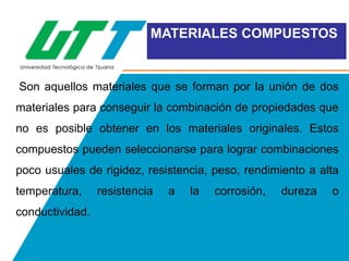 MATERIALES COMPUESTOS

Son aquellos materiales que se forman por la unión de dos

materiales para conseguir la combinación de propiedades que
no es posible obtener en los materiales originales. Estos
compuestos pueden seleccionarse para lograr combinaciones
poco usuales de rigidez, resistencia, peso, rendimiento a alta
temperatura,
conductividad.

resistencia

a

la

corrosión,

dureza

o

 