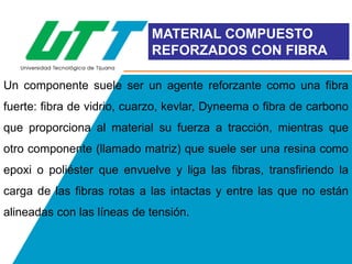 MATERIAL COMPUESTO
REFORZADOS CON FIBRA
Un componente suele ser un agente reforzante como una fibra
fuerte: fibra de vidrio, cuarzo, kevlar, Dyneema o fibra de carbono
que proporciona al material su fuerza a tracción, mientras que
otro componente (llamado matriz) que suele ser una resina como
epoxi o poliéster que envuelve y liga las fibras, transfiriendo la
carga de las fibras rotas a las intactas y entre las que no están
alineadas con las líneas de tensión.

 
