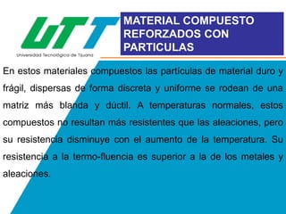 MATERIAL COMPUESTO
REFORZADOS CON
PARTICULAS
En estos materiales compuestos las partículas de material duro y

frágil, dispersas de forma discreta y uniforme se rodean de una
matriz más blanda y dúctil. A temperaturas normales, estos
compuestos no resultan más resistentes que las aleaciones, pero
su resistencia disminuye con el aumento de la temperatura. Su
resistencia a la termo-fluencia es superior a la de los metales y
aleaciones.

 