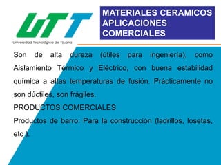 MATERIALES CERAMICOS
APLICACIONES
COMERCIALES
Son

de

alta

dureza

(útiles

para

ingeniería),

como

Aislamiento Térmico y Eléctrico, con buena estabilidad
química a altas temperaturas de fusión. Prácticamente no
son dúctiles, son frágiles.
PRODUCTOS COMERCIALES
Productos de barro: Para la construcción (ladrillos, losetas,
etc ).

 