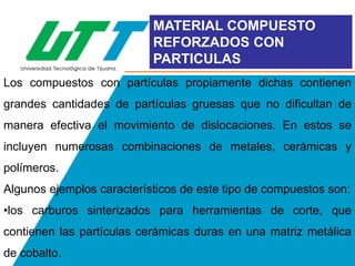 MATERIAL COMPUESTO
REFORZADOS CON
PARTICULAS
Los compuestos con partículas propiamente dichas contienen
grandes cantidades de partículas gruesas que no dificultan de
manera efectiva el movimiento de dislocaciones. En estos se
incluyen numerosas combinaciones de metales, cerámicas y
polímeros.
Algunos ejemplos característicos de este tipo de compuestos son:
•los carburos sinterizados para herramientas de corte, que
contienen las partículas cerámicas duras en una matriz metálica

de cobalto.

 