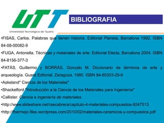 BIBLIOGRAFIA
•FISAS, Carlos. Palabras que tienen historia. Editorial Planeta, Barcelona 1992. ISBN
84-08-00082-9
•FUGA, Antonella. Técnicas y materiales de arte. Editorial Electa, Barcelona 2004. ISBN
84-8156-377-3
•FATÁS, Guillermo y BORRÁS, Gonzalo M. Diccionario de términos de arte y
arqueología. Guara Editorial. Zaragoza, 1980. ISBN 84-85303-29-6

•Askeland" Ciencia de los Materiales"
•Shackelford "Introducción a la Ciencia de los Materiales para Ingenieros"
•Callister. Ciencia e ingeniería de materiales.
•http://www.slideshare.net/raecabrera/capitulo-4-materiales-compuestos-9247513

•http://fbermejo.files.wordpress.com/2010/02/materiales-ceramicos-y-compuestos.pdf

 