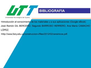 BIBLIOGRAFIA
•Introducción al conocimiento de los materiales y a sus aplicaciones (Google eBook)

José Ramón GIL BERCERO, Segundo BARROSO HERRERO, Ana María CAMACHO
LÓPEZ.
•http://www.farq.edu.uy/construccion-i/files/2012/02/ceramicos.pdf.

 