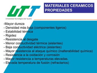 MATERIALES CERAMICOS
PROPIEDADES

-Mayor dureza
- Densidad más baja (componentes ligeros)
- Estabilidad térmica
- Rigidez
- Resistencia al desgate
- Menor conductividad térmica (aislantes)
- Baja conductividad eléctrica (aislantes)
- Mayor resistencia al ataque químico (inalterabilidad química)
- Resistencia a la oxidación y corrosión
- Mayor resistencia a temperaturas elevadas.
- Elevada temperatura de fusión (refractarios)

 