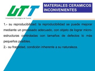 MATERIALES CERAMICOS
INCONVENIENTES

1.- su reproducibilidad: la reproducibilidad se puede mejorar
mediante un procesado adecuado, con objeto de lograr microestructuras controladas con tamaños de defectos lo más

pequeños posibles.
2.- su fragilidad, condición inherente a su naturaleza.

 