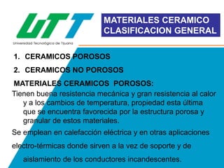 MATERIALES CERAMICO
CLASIFICACION GENERAL
1. CERAMICOS POROSOS

2. CERAMICOS NO POROSOS
MATERIALES CERAMICOS POROSOS:
Tienen buena resistencia mecánica y gran resistencia al calor
y a los cambios de temperatura, propiedad esta última
que se encuentra favorecida por la estructura porosa y
granular de estos materiales.

Se emplean en calefacción eléctrica y en otras aplicaciones
electro-térmicas donde sirven a la vez de soporte y de
aislamiento de los conductores incandescentes.

 