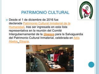 PATRIMONIO CULTURAL
 Desde el 1 de diciembre de 2016 fue
declarada Patrimonio Cultural Inmaterial de la
Humanidad, tras ser ingresada en esta lista
representativa en la reunión del Comité
Intergubernamental de la Unesco para la Salvaguardia
del Patrimonio Cultural Inmaterial, celebrada en Adís
Abeba, Etiopía.
 