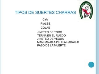TIPOS DE SUERTES CHARRAS
Cala
PIALES
COLAS
JINETEO DE TORO
TERNA EN EL RUEDO
JINETEO DE YEGUA
MANGANAS A PIE O A CABALLO
PASO DE LA MUERTE
 