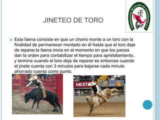 JINETEO DE TORO
 Esta faena consiste en que un charro monte a un toro con la
finalidad de permanecer montado en él hasta que el toro deje
de reparar,la faena inicia en el momento en que los jueces
dan la orden para contabilizar el tiempo para apretalamiento,
y termina cuando el toro deja de reparar es entonces cuando
el jinete cuenta con 3 minutos para bajarse cada minuto
ahorrado cuenta como punto.
 