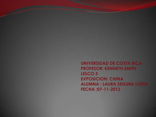 UNIVERSIDAD DE COSTA RICA
PROFESOR: KENNETH SMITH
LESCO 3
EXPOSICION: CHINA
ALUMNA : LAURA SEGURA LORIA
FECHA :07-11-2012
 