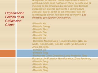 Organización
Política de la
Civilización
China:

Aunque no se conocen datos específicos sobre los
primeros inicios de la política en china, se sabe que la
mayoría de las dinastías que reinaron este territorio
utilizaban un sistema semejante a la monarquía
absoluta, bajo el poder de un emperador que era
reemplazado por un heredero tras su muerte. Las
dinastías que rigieron China fueron:

-Dinastía Xia
-Dinastía Shang
-Dinastía Zhou
-Dinastía Qin
-Dinastía Han
-Dinastía Jin
-Dinastías Meridionales y Septentrionales (Wei del
Norte, Wei del Este, Wei del Oeste, Qi del Norte y
Zhou del Norte)
-Dinastía Sui
-Dinastía Tang
-Periodo de Cinco Dinastías (Liang Posterior, Tang
Posterior, Jin Posterior, Han Posterior, Zhou Posterior)
-Dinastía Song
-Dinastía Yuan
-Dinastía Ming
-Dinastía Qing

 