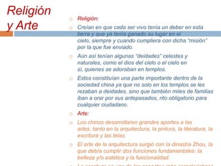 Religión
y Arte



Religión:



Creían en que cada ser vivo tenía un deber en esta
tierra y que ya tenía ganado su lugar en el
cielo, siempre y cuando cumpliera con dicha “misión”
por la que fue enviado.



Aún así tenían algunas “deidades” celestes y
naturales, como el dios del cielo o el cielo en
sí, quienes se adoraban en templos.



Estos constituían una parte importante dentro de la
sociedad china ya que no solo en los templos se les
rezaban a deidades, sino que también miles de familias
iban a orar por sus antepasados, rito obligatorio para
cualquier ciudadano.



Arte:



Los chinos desarrollaron grandes aportes a las
artes, tanto en la arquitectura, la pintura, la literatura, la
escritura y las telas.



El arte de la arquitectura surgió con la dinastía Zhou, la
que debía cumplir dos funciones fundamentales: la
belleza y/o estética y la funcionalidad.

 