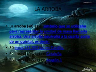 LA ARROBA
• La arroba (@) es el símbolo que se utilizaba
para representar la unidad de masa llamada
arroba. Una arroba equivalía a la cuarta parte
de un quintal, es decir:
• 30 libras (11,502 kg) en Castilla,
• 32 libras (10,4 kg) en Cataluña
• 36 libras (12,5 kg) en Aragón.1
 