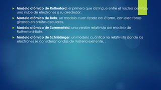  Modelo atómico de Rutherford, el primero que distingue entre el núcleo central y
una nube de electrones a su alrededor.
 Modelo atómico de Bohr, un modelo cuan tizado del átomo, con electrones
girando en órbitas circulares.
 Modelo atómico de Sommerfeld, una versión relativista del modelo de
Rutherford-Bohr.
 Modelo atómico de Schrödinger, un modelo cuántico no relativista donde los
electrones se consideran ondas de materia existente. .
 