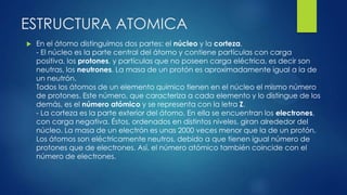 ESTRUCTURA ATOMICA
 En el átomo distinguimos dos partes: el núcleo y la corteza.
- El núcleo es la parte central del átomo y contiene partículas con carga
positiva, los protones, y partículas que no poseen carga eléctrica, es decir son
neutras, los neutrones. La masa de un protón es aproximadamente igual a la de
un neutrón.
Todos los átomos de un elemento químico tienen en el núcleo el mismo número
de protones. Este número, que caracteriza a cada elemento y lo distingue de los
demás, es el número atómico y se representa con la letra Z.
- La corteza es la parte exterior del átomo. En ella se encuentran los electrones,
con carga negativa. Éstos, ordenados en distintos niveles, giran alrededor del
núcleo. La masa de un electrón es unas 2000 veces menor que la de un protón.
Los átomos son eléctricamente neutros, debido a que tienen igual número de
protones que de electrones. Así, el número atómico también coincide con el
número de electrones.
 