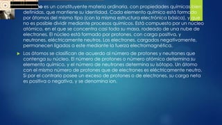  El átomo es un constituyente materia ordinaria, con propiedades químicas bien
definidas, que mantiene su identidad. Cada elemento químico está formado
por átomos del mismo tipo (con la misma estructura electrónica básica), y que
no es posible dividir mediante procesos químicos. Está compuesto por un núcleo
atómico, en el que se concentra casi toda su masa, rodeado de una nube de
electrones. El núcleo está formado por protones, con carga positiva, y
neutrones, eléctricamente neutros. Los electrones, cargados negativamente,
permanecen ligados a este mediante la fuerza electromagnética.
 Los átomos se clasifican de acuerdo al número de protones y neutrones que
contenga su núcleo. El número de protones o número atómico determina su
elemento químico, y el número de neutrones determina su isótopo. Un átomo
con el mismo número de protones que de electrones es eléctricamente neutro.
Si por el contrario posee un exceso de protones o de electrones, su carga neta
es positiva o negativa, y se denomina ion.
 