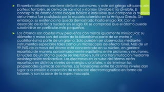  El nombre «átomo» proviene del latín «atomum», y este del griego «ἄτομον», «sin
partes»; también, se deriva de «a» (no) y «tomo» (divisible); no divisible. El
concepto de átomo como bloque básico e indivisible que compone la materia
del universo fue postulado por la escuela atomista en la Antigua Grecia. Sin
embargo, su existencia no quedó demostrada hasta el siglo XIX. Con el
desarrollo de la física nuclear en el siglo XX se comprobó que el átomo puede
subdividirse en partículas más pequeñas.
 Los átomos son objetos muy pequeños con masas igualmente minúsculas: su
diámetro y masa son del orden de la billonésima parte de un metro y
cuatrillonésima parte de un gramo. Solo pueden ser observados mediante
instrumentos especiales tales como un microscopio de efecto túnel. Más de un
99,94% de la masa del átomo está concentrada en su núcleo, en general
repartida de manera aproximadamente equitativa entre protones y neutrones.
El núcleo de un átomo puede ser inestable y sufrir una transmutación mediante
desintegración radioactiva. Los electrones en la nube del átomo están
repartidos en distintos niveles de energía u orbitales, y determinan las
propiedades químicas del mismo. Las transiciones entre los distintos niveles dan
lugar a la emisión o absorción de radiación electromagnética en forma de
fotones, y son la base de la espectroscopia.
 