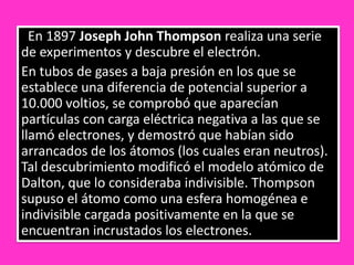 En 1897 Joseph John Thompson realiza una serie
de experimentos y descubre el electrón.
En tubos de gases a baja presión en los que se
establece una diferencia de potencial superior a
10.000 voltios, se comprobó que aparecían
partículas con carga eléctrica negativa a las que se
llamó electrones, y demostró que habían sido
arrancados de los átomos (los cuales eran neutros).
Tal descubrimiento modificó el modelo atómico de
Dalton, que lo consideraba indivisible. Thompson
supuso el átomo como una esfera homogénea e
indivisible cargada positivamente en la que se
encuentran incrustados los electrones.
 