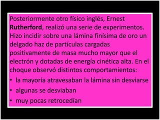 Posteriormente otro físico inglés, Ernest
Rutherford, realizó una serie de experimentos.
Hizo incidir sobre una lámina finísima de oro un
delgado haz de partículas cargadas
positivamente de masa mucho mayor que el
electrón y dotadas de energía cinética alta. En el
choque observó distintos comportamientos:
• la mayoría atravesaban la lámina sin desviarse
• algunas se desviaban
• muy pocas retrocedían
 