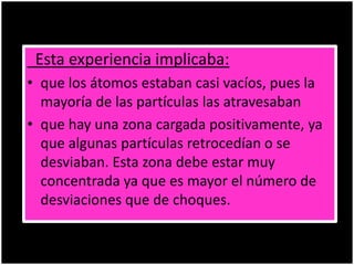 Esta experiencia implicaba:
• que los átomos estaban casi vacíos, pues la
mayoría de las partículas las atravesaban
• que hay una zona cargada positivamente, ya
que algunas partículas retrocedían o se
desviaban. Esta zona debe estar muy
concentrada ya que es mayor el número de
desviaciones que de choques.
 