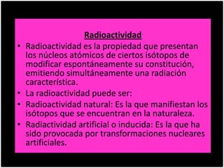Radioactividad
• Radioactividad es la propiedad que presentan
los núcleos atómicos de ciertos isótopos de
modificar espontáneamente su constitución,
emitiendo simultáneamente una radiación
característica.
• La radioactividad puede ser:
• Radioactividad natural: Es la que manifiestan los
isótopos que se encuentran en la naturaleza.
• Radiactividad artificial o inducida: Es la que ha
sido provocada por transformaciones nucleares
artificiales.
 