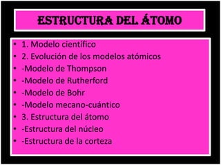 ESTRUCTURA DEL ÁTOMO
• 1. Modelo científico
• 2. Evolución de los modelos atómicos
• -Modelo de Thompson
• -Modelo de Rutherford
• -Modelo de Bohr
• -Modelo mecano-cuántico
• 3. Estructura del átomo
• -Estructura del núcleo
• -Estructura de la corteza
 