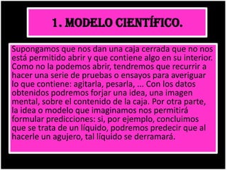 1. MODELO CIENTÍFICO.
Supongamos que nos dan una caja cerrada que no nos
está permitido abrir y que contiene algo en su interior.
Como no la podemos abrir, tendremos que recurrir a
hacer una serie de pruebas o ensayos para averiguar
lo que contiene: agitarla, pesarla, ... Con los datos
obtenidos podremos forjar una idea, una imagen
mental, sobre el contenido de la caja. Por otra parte,
la idea o modelo que imaginamos nos permitirá
formular predicciones: si, por ejemplo, concluimos
que se trata de un líquido, podremos predecir que al
hacerle un agujero, tal líquido se derramará.
 