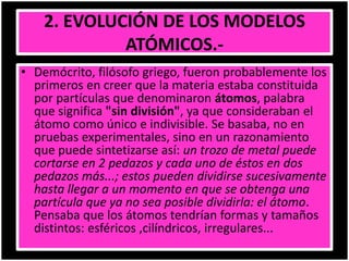 2. EVOLUCIÓN DE LOS MODELOS
ATÓMICOS.-
• Demócrito, filósofo griego, fueron probablemente los
primeros en creer que la materia estaba constituida
por partículas que denominaron átomos, palabra
que significa "sin división", ya que consideraban el
átomo como único e indivisible. Se basaba, no en
pruebas experimentales, sino en un razonamiento
que puede sintetizarse así: un trozo de metal puede
cortarse en 2 pedazos y cada uno de éstos en dos
pedazos más...; estos pueden dividirse sucesivamente
hasta llegar a un momento en que se obtenga una
partícula que ya no sea posible dividirla: el átomo.
Pensaba que los átomos tendrían formas y tamaños
distintos: esféricos ,cilíndricos, irregulares...
 
