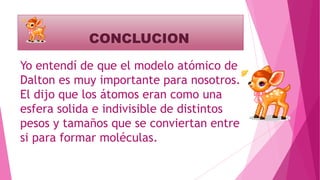 CONCLUCION
Yo entendí de que el modelo atómico de
Dalton es muy importante para nosotros.
El dijo que los átomos eran como una
esfera solida e indivisible de distintos
pesos y tamaños que se conviertan entre
si para formar moléculas.
 