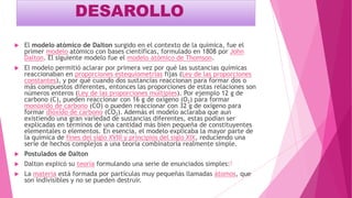 DESAROLLO
 El modelo atómico de Dalton surgido en el contexto de la química, fue el
primer modelo atómico con bases científicas, formulado en 1808 por John
Dalton. El siguiente modelo fue el modelo atómico de Thomson.
 El modelo permitió aclarar por primera vez por qué las sustancias químicas
reaccionaban en proporciones estequiometrias fijas (Ley de las proporciones
constantes), y por qué cuando dos sustancias reaccionan para formar dos o
más compuestos diferentes, entonces las proporciones de estas relaciones son
números enteros (Ley de las proporciones múltiples). Por ejemplo 12 g de
carbono (C), pueden reaccionar con 16 g de oxígeno (O2) para formar
monóxido de carbono (CO) o pueden reaccionar con 32 g de oxígeno para
formar dióxido de carbono (CO2). Además el modelo aclaraba que aun
existiendo una gran variedad de sustancias diferentes, estas podían ser
explicadas en términos de una cantidad más bien pequeña de constituyentes
elementales o elementos. En esencia, el modelo explicaba la mayor parte de
la química de fines del siglo XVIII y principios del siglo XIX, reduciendo una
serie de hechos complejos a una teoría combinatoria realmente simple.
 Postulados de Dalton
 Dalton explicó su teoría formulando una serie de enunciados simples:1
 La materia está formada por partículas muy pequeñas llamadas átomos, que
son indivisibles y no se pueden destruir.
 